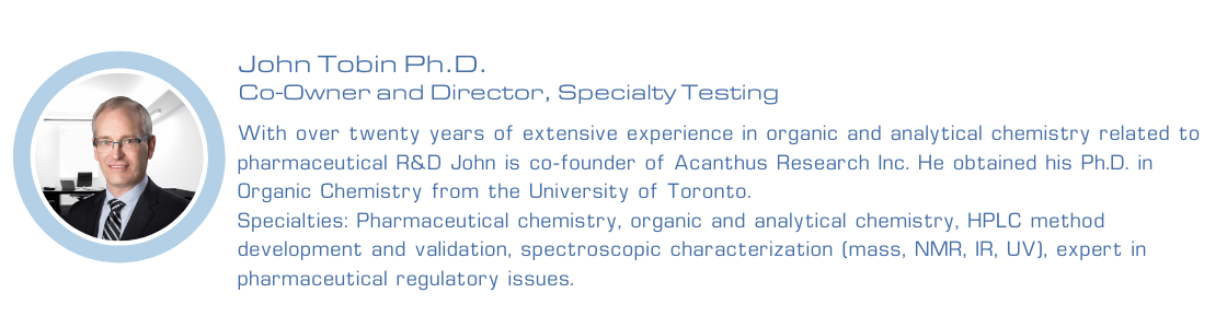 John Tobin Ph.D. | Co-Owner and Director, Specialty Testing | With over twenty years of extensive experience in organic and analytical chemistry related to pharmaceutical R&D John is co-founder of Acanthus Research. He obtained his Ph.D. in Organic Chemistry from the University of Toronto. Specialties: Pharmaceutical chemistry, organic and analytical chemistry, HPLC method development and validation, spectroscopic characterization (mass, NMR, IR, UV), expert in pharmaceutical regulatory issues.